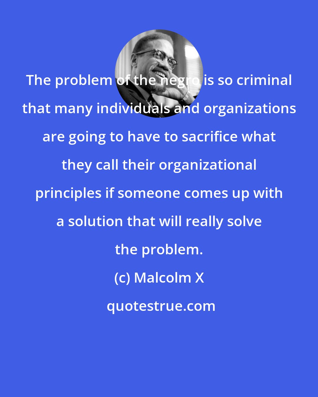 Malcolm X: The problem of the negro is so criminal that many individuals and organizations are going to have to sacrifice what they call their organizational principles if someone comes up with a solution that will really solve the problem.