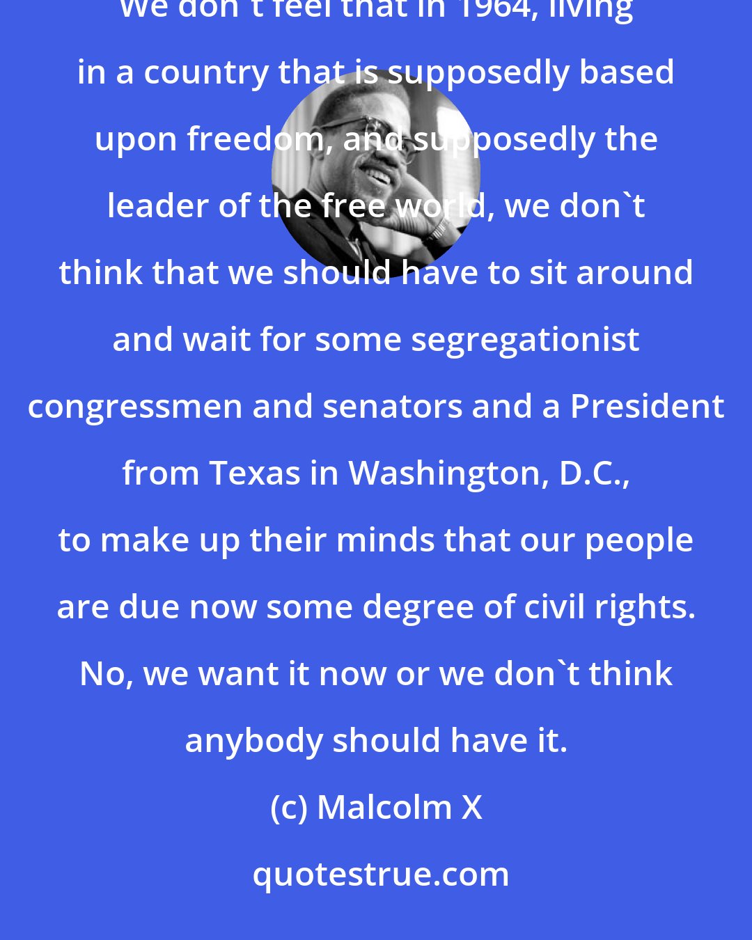 Malcolm X: We want freedom by any means necessary. We want justice by any means necessary. We want equality by any means necessary. We don't feel that in 1964, living in a country that is supposedly based upon freedom, and supposedly the leader of the free world, we don't think that we should have to sit around and wait for some segregationist congressmen and senators and a President from Texas in Washington, D.C., to make up their minds that our people are due now some degree of civil rights. No, we want it now or we don't think anybody should have it.