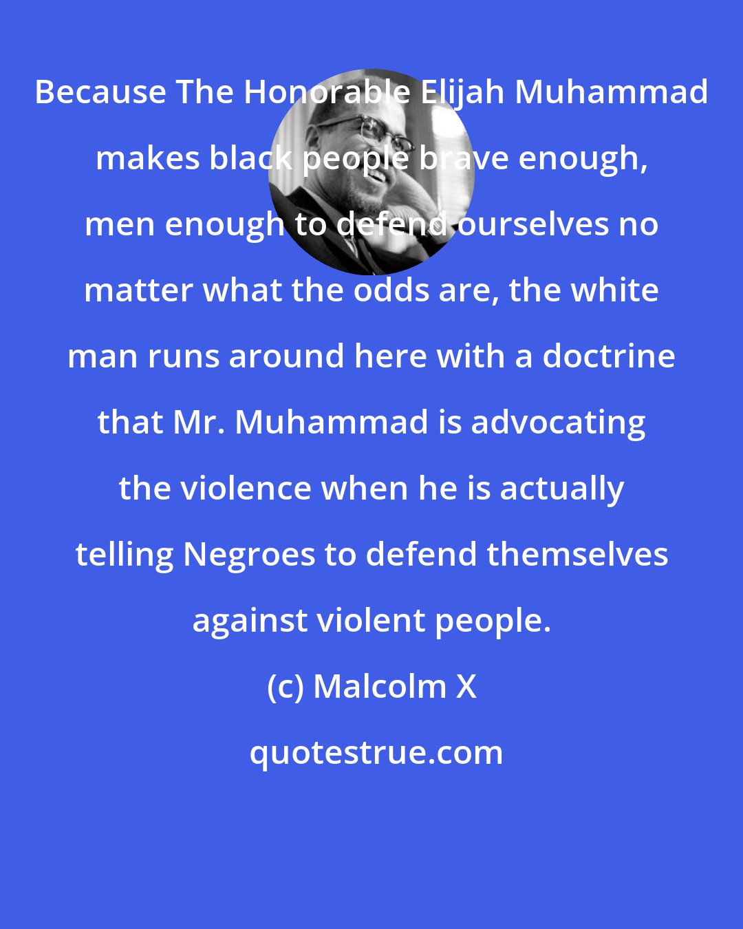 Malcolm X: Because The Honorable Elijah Muhammad makes black people brave enough, men enough to defend ourselves no matter what the odds are, the white man runs around here with a doctrine that Mr. Muhammad is advocating the violence when he is actually telling Negroes to defend themselves against violent people.