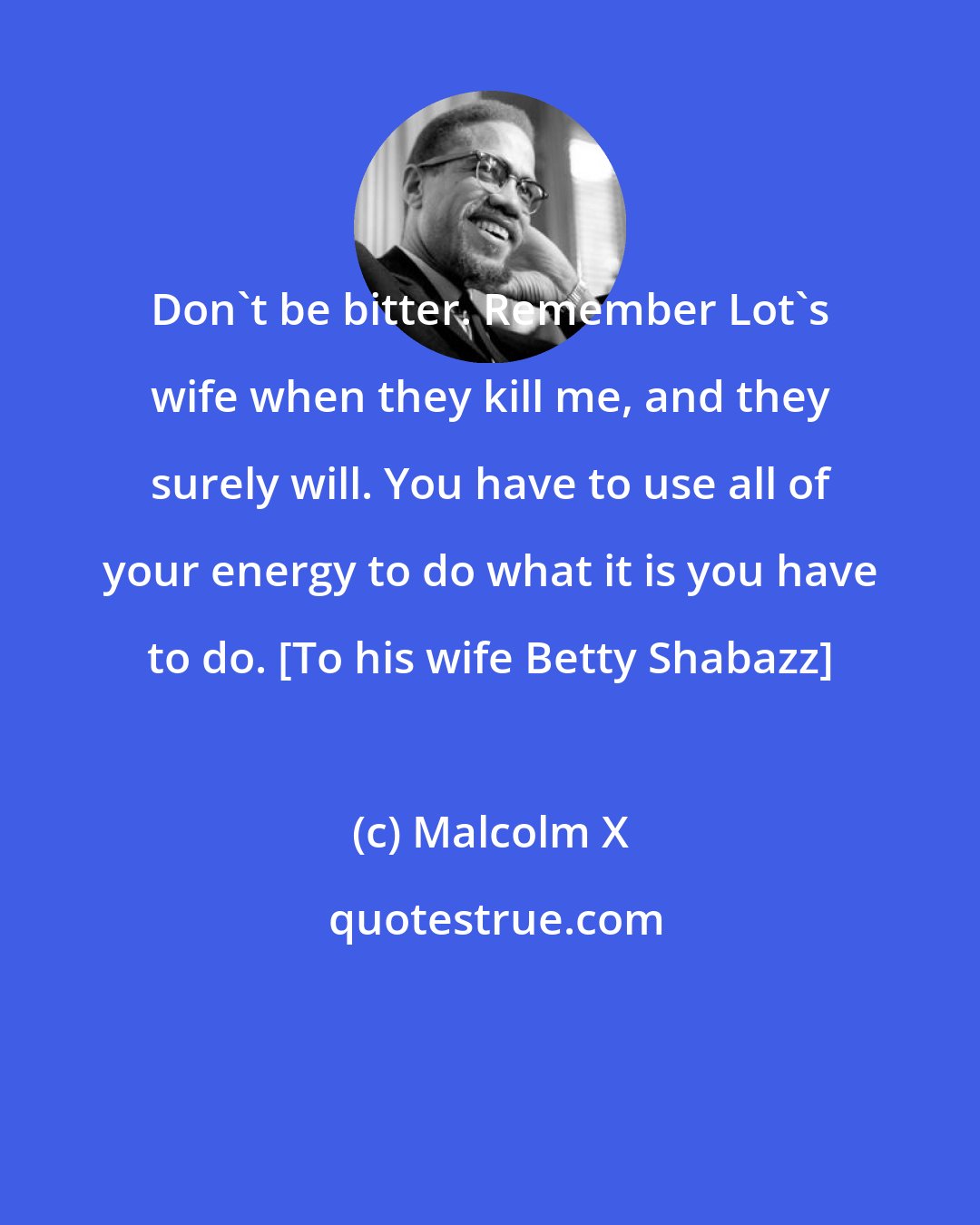 Malcolm X: Don't be bitter. Remember Lot's wife when they kill me, and they surely will. You have to use all of your energy to do what it is you have to do. [To his wife Betty Shabazz]