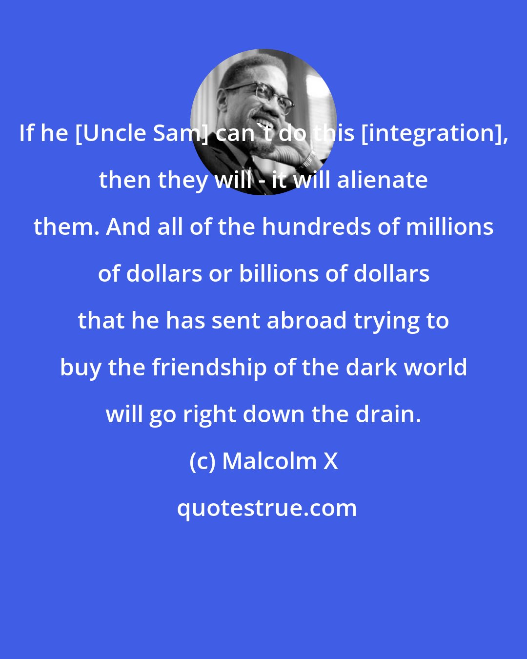 Malcolm X: If he [Uncle Sam] can't do this [integration], then they will - it will alienate them. And all of the hundreds of millions of dollars or billions of dollars that he has sent abroad trying to buy the friendship of the dark world will go right down the drain.