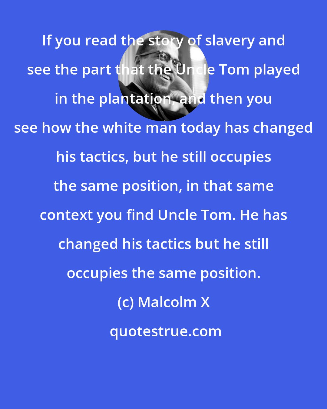 Malcolm X: If you read the story of slavery and see the part that the Uncle Tom played in the plantation, and then you see how the white man today has changed his tactics, but he still occupies the same position, in that same context you find Uncle Tom. He has changed his tactics but he still occupies the same position.