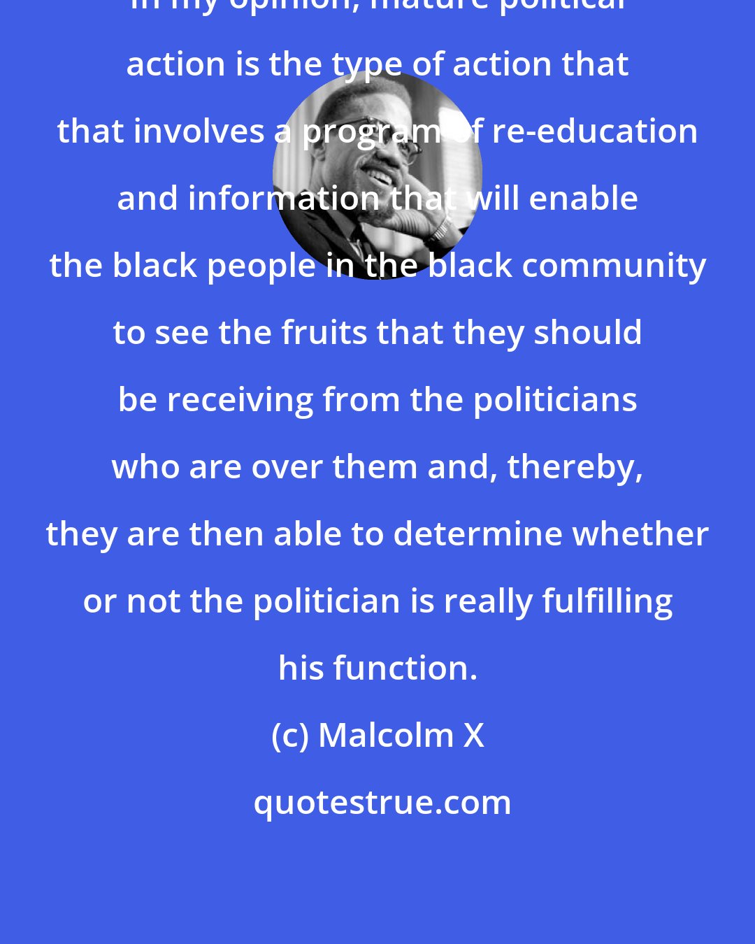 Malcolm X: In my opinion, mature political action is the type of action that that involves a program of re-education and information that will enable the black people in the black community to see the fruits that they should be receiving from the politicians who are over them and, thereby, they are then able to determine whether or not the politician is really fulfilling his function.