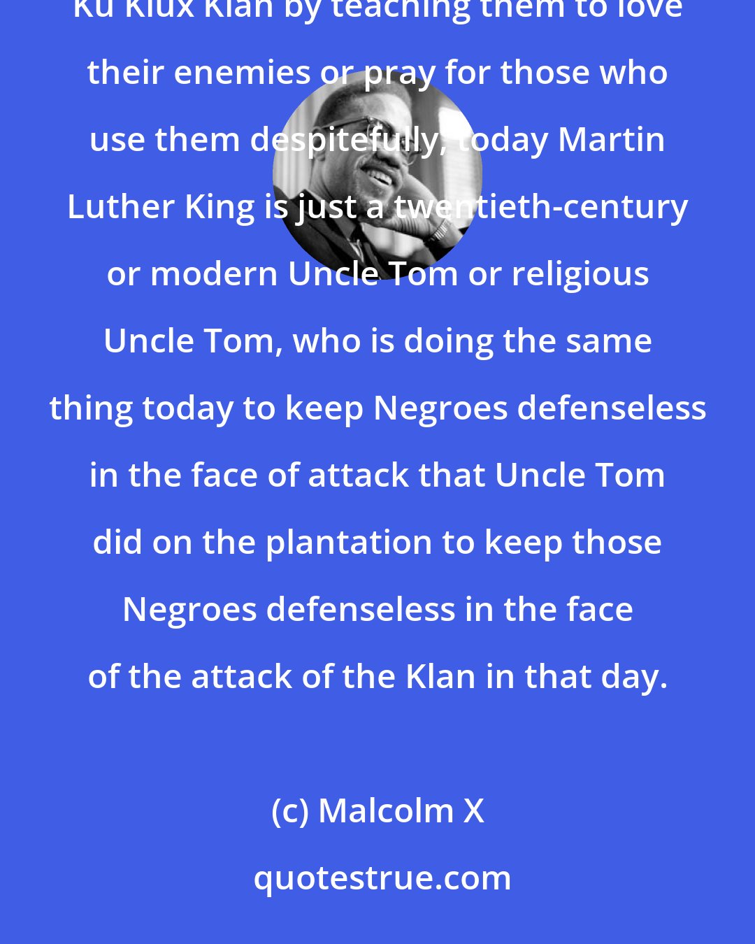 Malcolm X: Just as Uncle Tom, back during slavery used to keep the Negroes from resisting the bloodhound or resisting the Ku Klux Klan by teaching them to love their enemies or pray for those who use them despitefully, today Martin Luther King is just a twentieth-century or modern Uncle Tom or religious Uncle Tom, who is doing the same thing today to keep Negroes defenseless in the face of attack that Uncle Tom did on the plantation to keep those Negroes defenseless in the face of the attack of the Klan in that day.