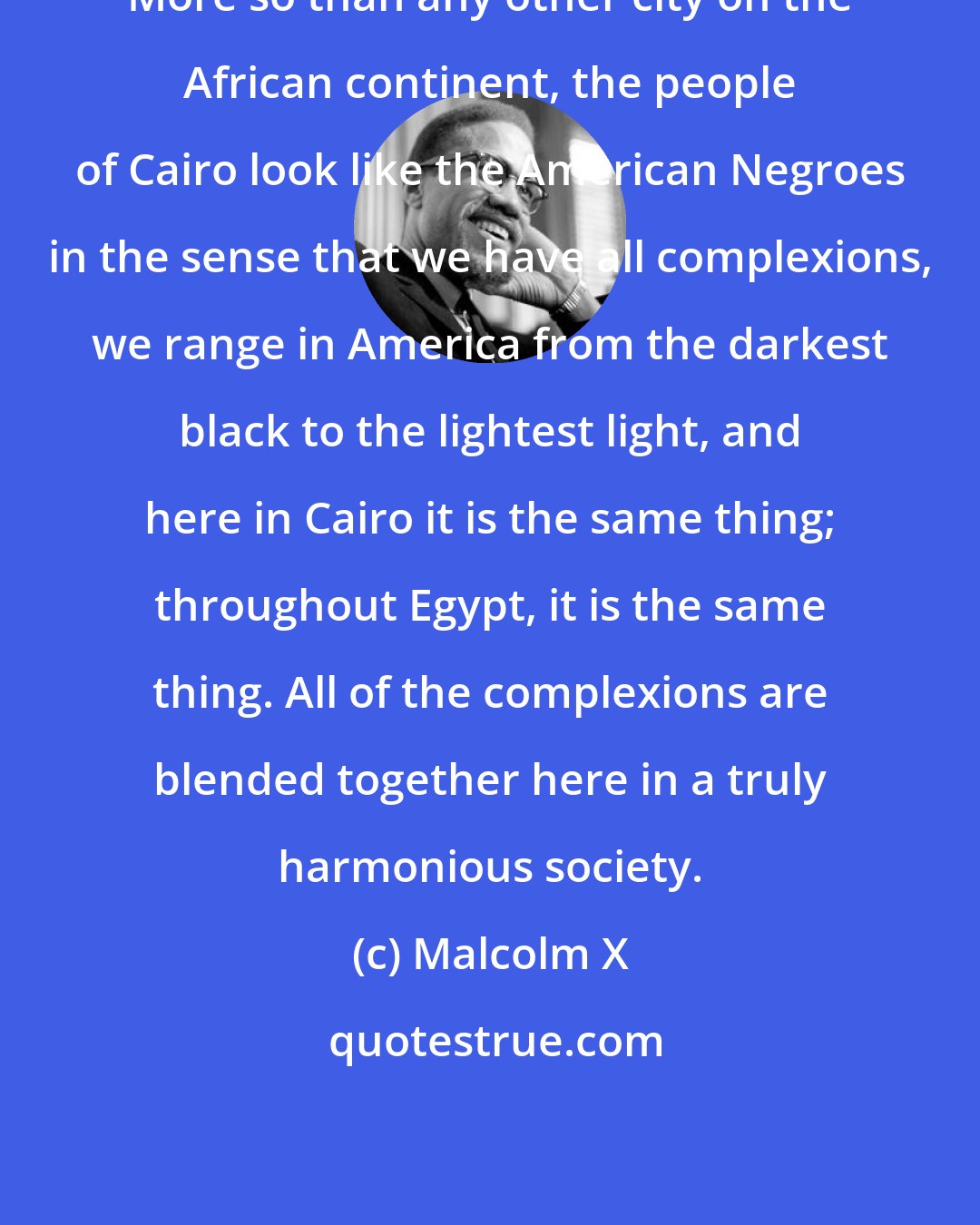 Malcolm X: More so than any other city on the African continent, the people of Cairo look like the American Negroes in the sense that we have all complexions, we range in America from the darkest black to the lightest light, and here in Cairo it is the same thing; throughout Egypt, it is the same thing. All of the complexions are blended together here in a truly harmonious society.