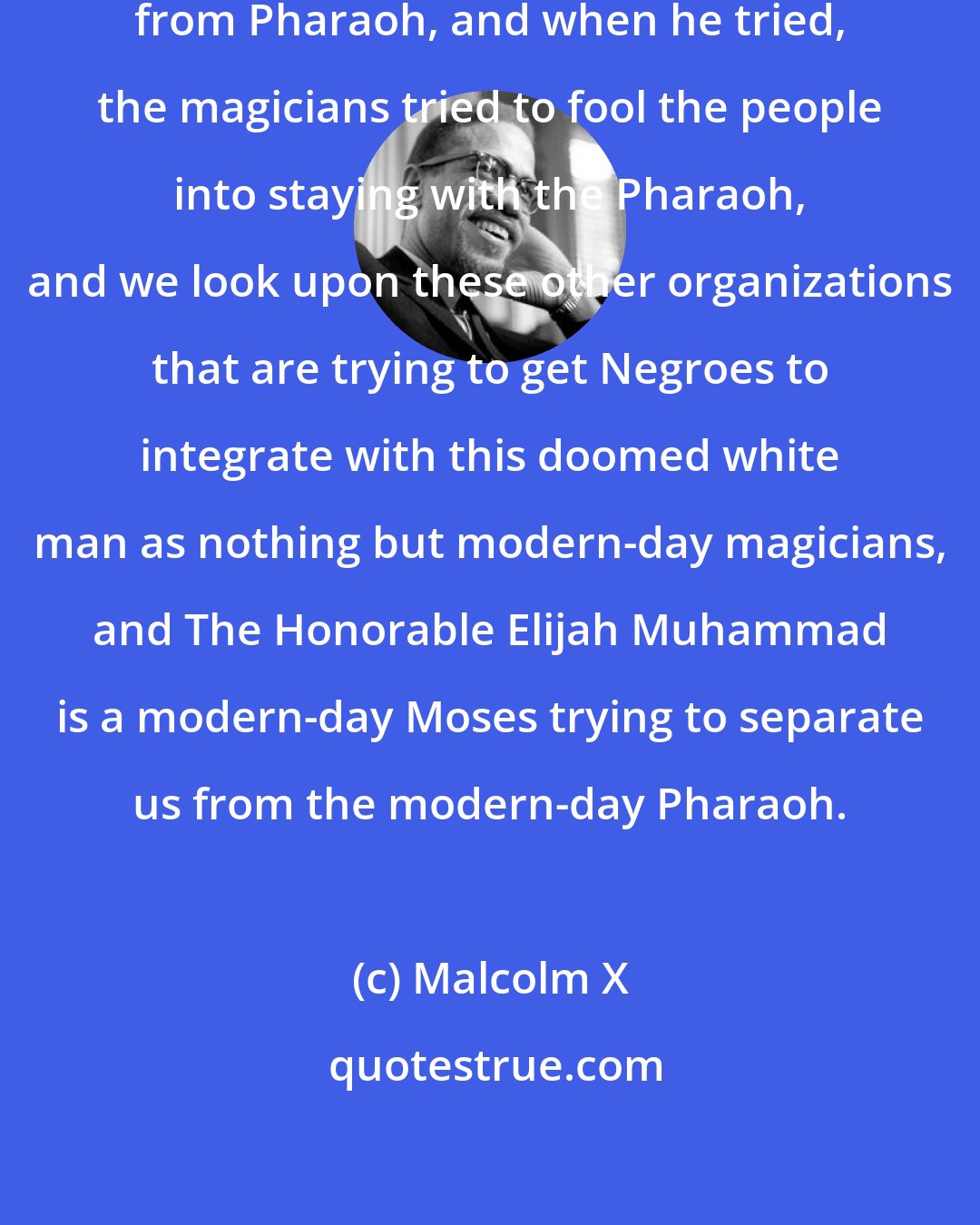 Malcolm X: Moses tried to separate his people from Pharaoh, and when he tried, the magicians tried to fool the people into staying with the Pharaoh, and we look upon these other organizations that are trying to get Negroes to integrate with this doomed white man as nothing but modern-day magicians, and The Honorable Elijah Muhammad is a modern-day Moses trying to separate us from the modern-day Pharaoh.