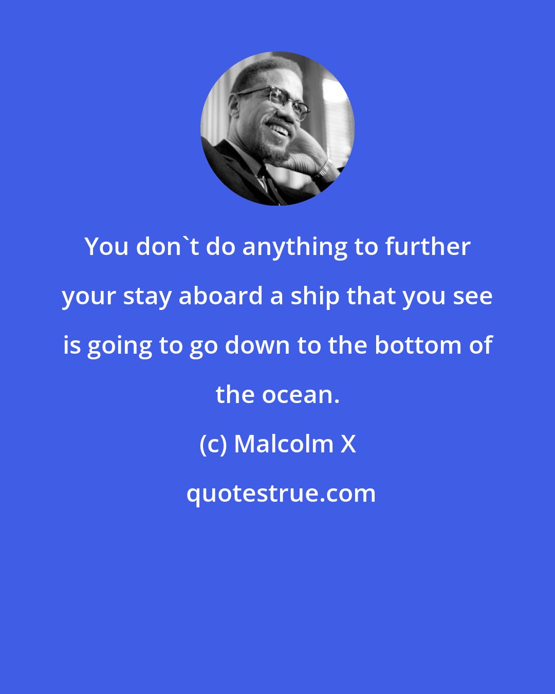 Malcolm X: You don't do anything to further your stay aboard a ship that you see is going to go down to the bottom of the ocean.