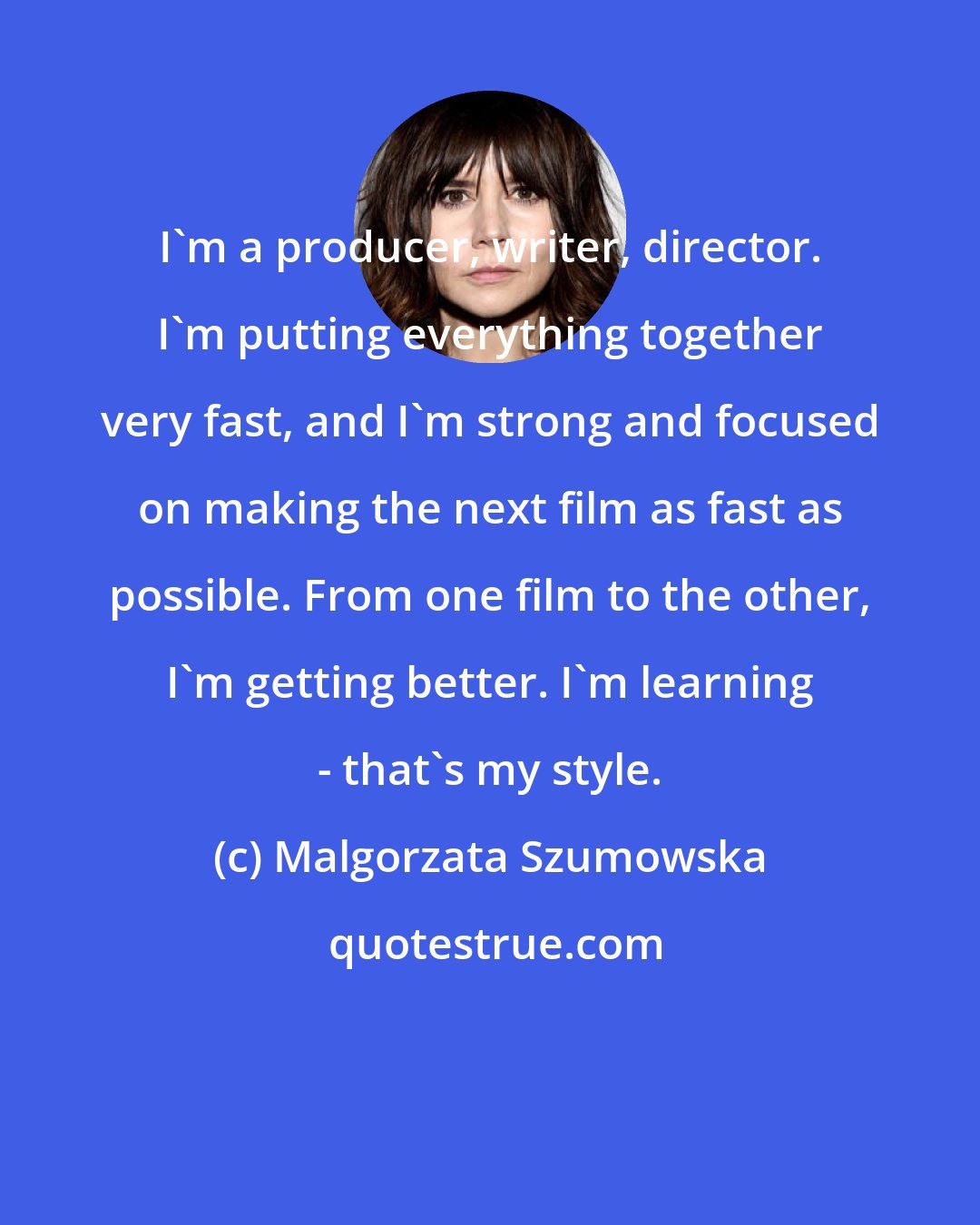 Malgorzata Szumowska: I'm a producer, writer, director. I'm putting everything together very fast, and I'm strong and focused on making the next film as fast as possible. From one film to the other, I'm getting better. I'm learning - that's my style.
