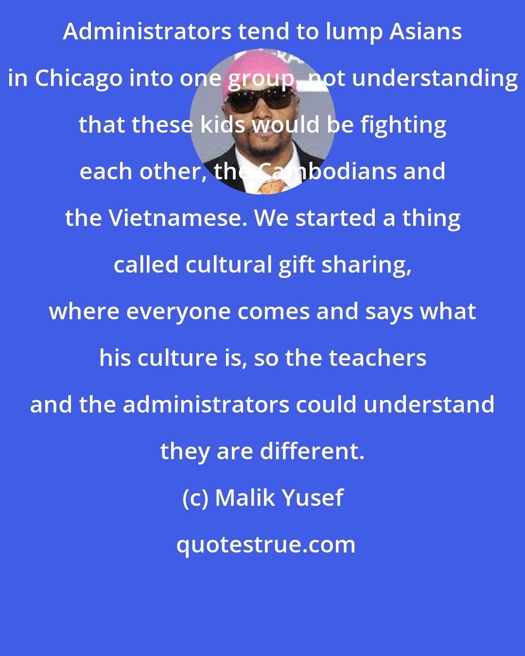 Malik Yusef: Administrators tend to lump Asians in Chicago into one group, not understanding that these kids would be fighting each other, the Cambodians and the Vietnamese. We started a thing called cultural gift sharing, where everyone comes and says what his culture is, so the teachers and the administrators could understand they are different.