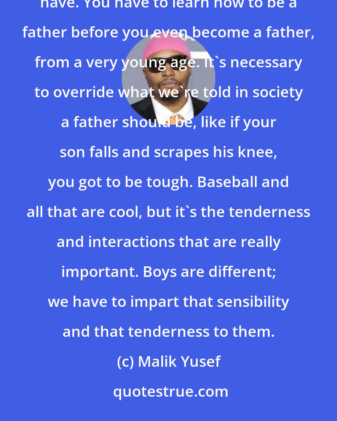 Malik Yusef: Being a father is the hardest job on the planet, because we don't have parental instincts like women have. You have to learn how to be a father before you even become a father, from a very young age. It's necessary to override what we're told in society a father should be, like if your son falls and scrapes his knee, you got to be tough. Baseball and all that are cool, but it's the tenderness and interactions that are really important. Boys are different; we have to impart that sensibility and that tenderness to them.