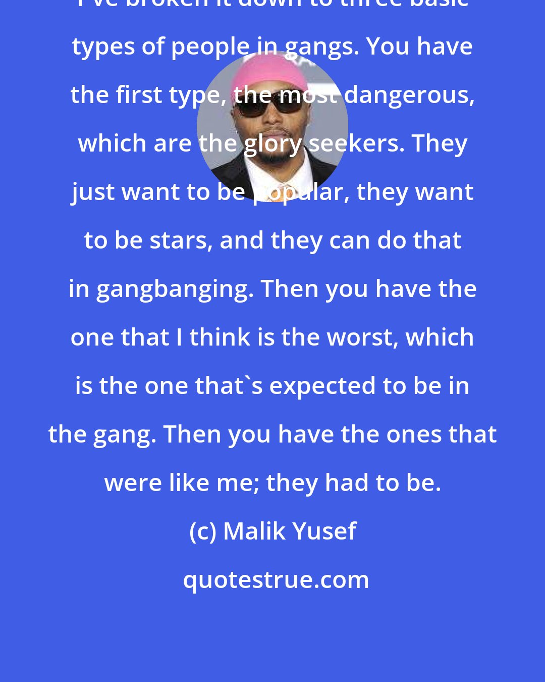 Malik Yusef: I've broken it down to three basic types of people in gangs. You have the first type, the most dangerous, which are the glory seekers. They just want to be popular, they want to be stars, and they can do that in gangbanging. Then you have the one that I think is the worst, which is the one that's expected to be in the gang. Then you have the ones that were like me; they had to be.