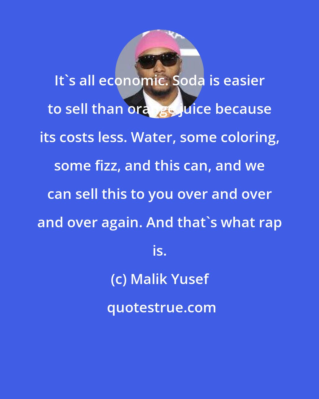 Malik Yusef: It's all economic. Soda is easier to sell than orange juice because its costs less. Water, some coloring, some fizz, and this can, and we can sell this to you over and over and over again. And that's what rap is.