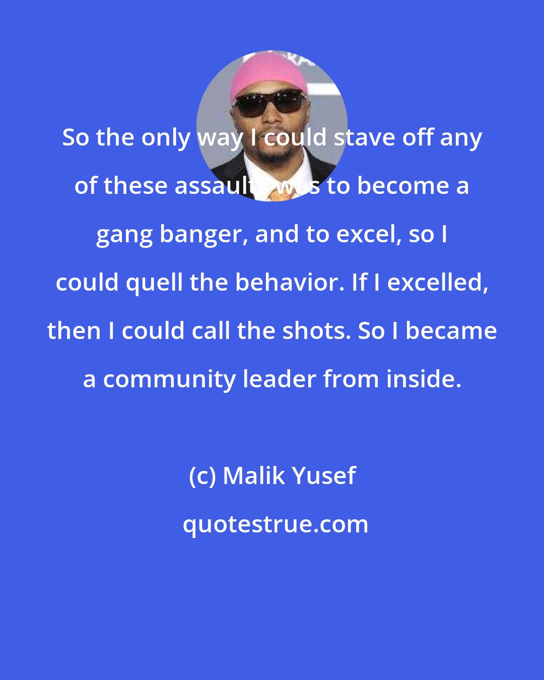 Malik Yusef: So the only way I could stave off any of these assaults was to become a gang banger, and to excel, so I could quell the behavior. If I excelled, then I could call the shots. So I became a community leader from inside.