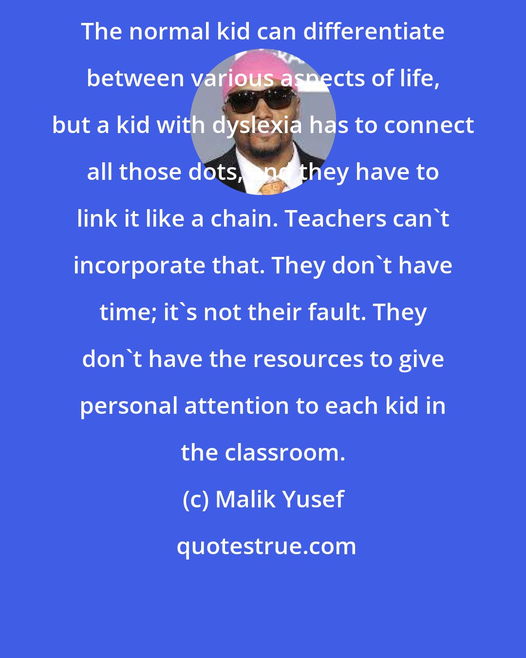 Malik Yusef: The normal kid can differentiate between various aspects of life, but a kid with dyslexia has to connect all those dots, and they have to link it like a chain. Teachers can't incorporate that. They don't have time; it's not their fault. They don't have the resources to give personal attention to each kid in the classroom.