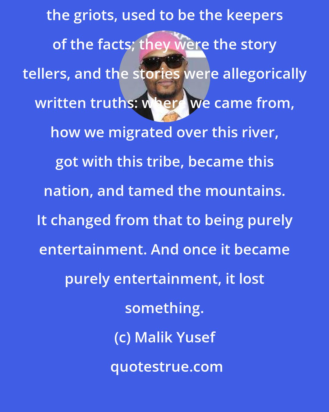 Malik Yusef: The poet's role has changed over the centuries, the ages. The poets, the griots, used to be the keepers of the facts; they were the story tellers, and the stories were allegorically written truths: where we came from, how we migrated over this river, got with this tribe, became this nation, and tamed the mountains. It changed from that to being purely entertainment. And once it became purely entertainment, it lost something.