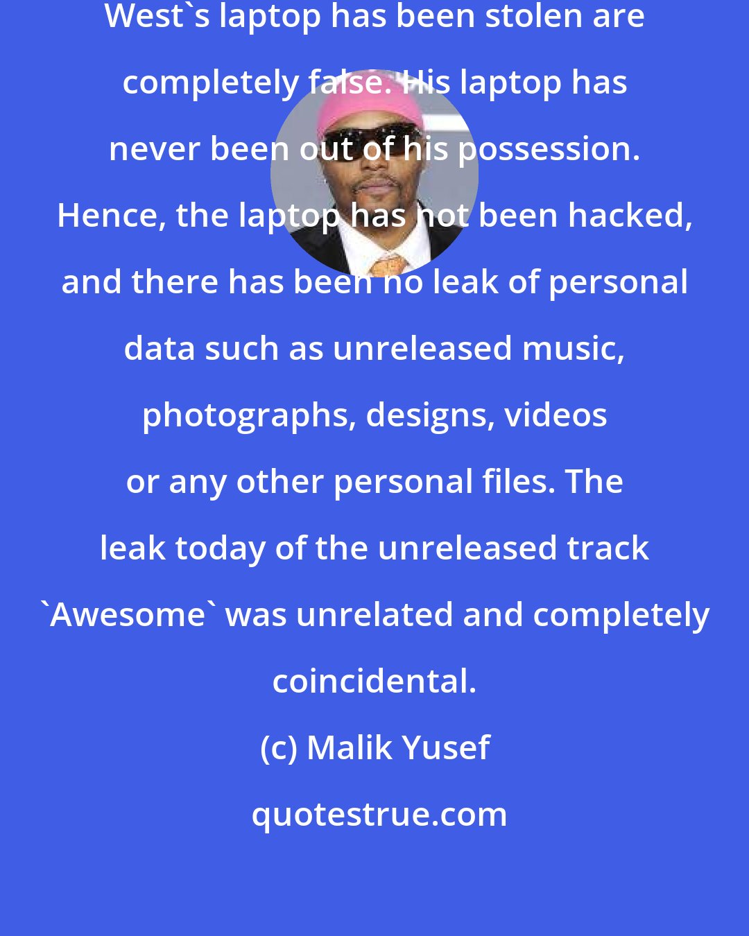 Malik Yusef: The stories circulating that Kanye West's laptop has been stolen are completely false. His laptop has never been out of his possession. Hence, the laptop has not been hacked, and there has been no leak of personal data such as unreleased music, photographs, designs, videos or any other personal files. The leak today of the unreleased track 'Awesome' was unrelated and completely coincidental.