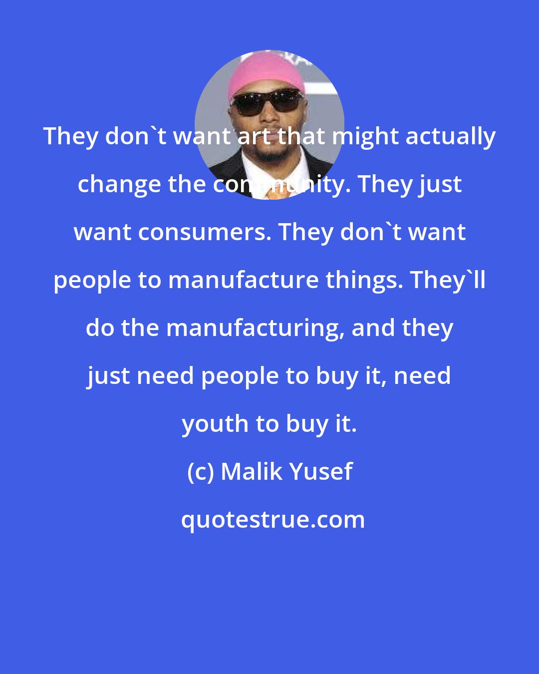 Malik Yusef: They don't want art that might actually change the community. They just want consumers. They don't want people to manufacture things. They'll do the manufacturing, and they just need people to buy it, need youth to buy it.