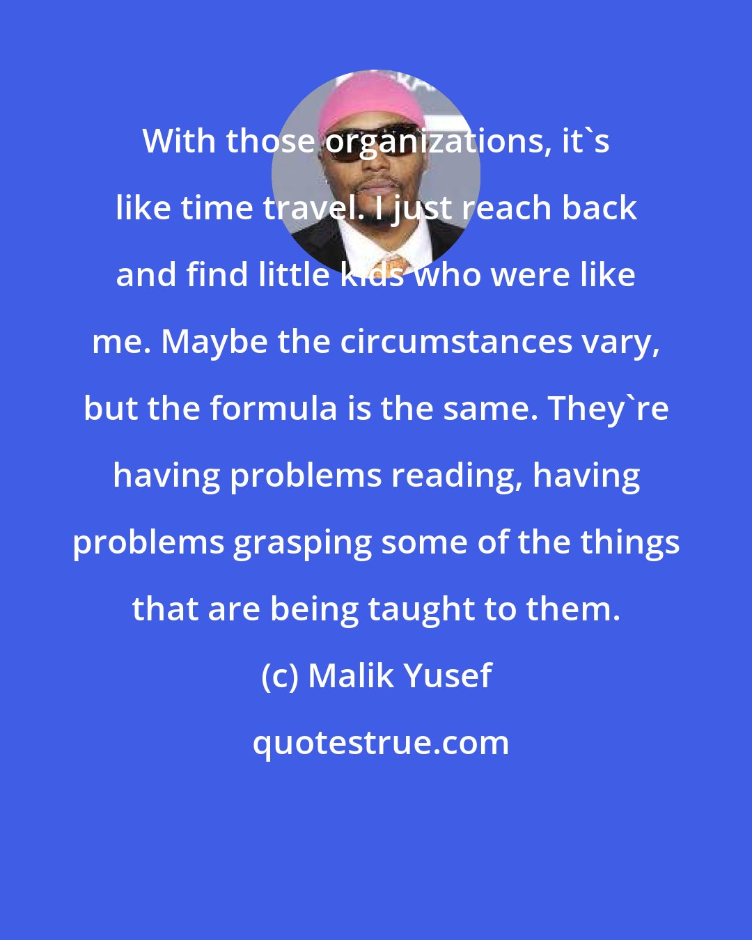 Malik Yusef: With those organizations, it's like time travel. I just reach back and find little kids who were like me. Maybe the circumstances vary, but the formula is the same. They're having problems reading, having problems grasping some of the things that are being taught to them.