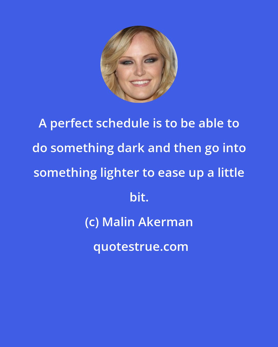 Malin Akerman: A perfect schedule is to be able to do something dark and then go into something lighter to ease up a little bit.