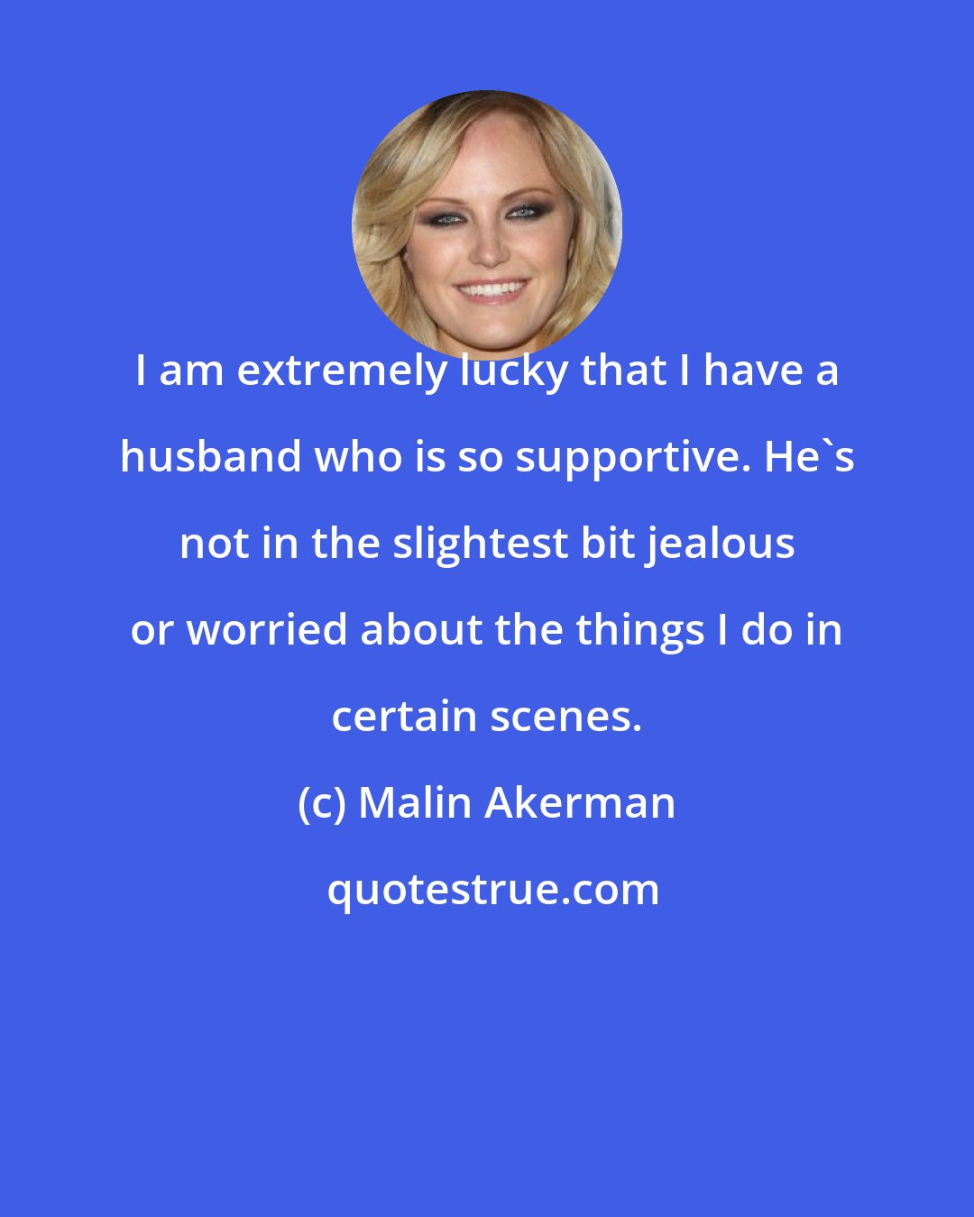 Malin Akerman: I am extremely lucky that I have a husband who is so supportive. He's not in the slightest bit jealous or worried about the things I do in certain scenes.