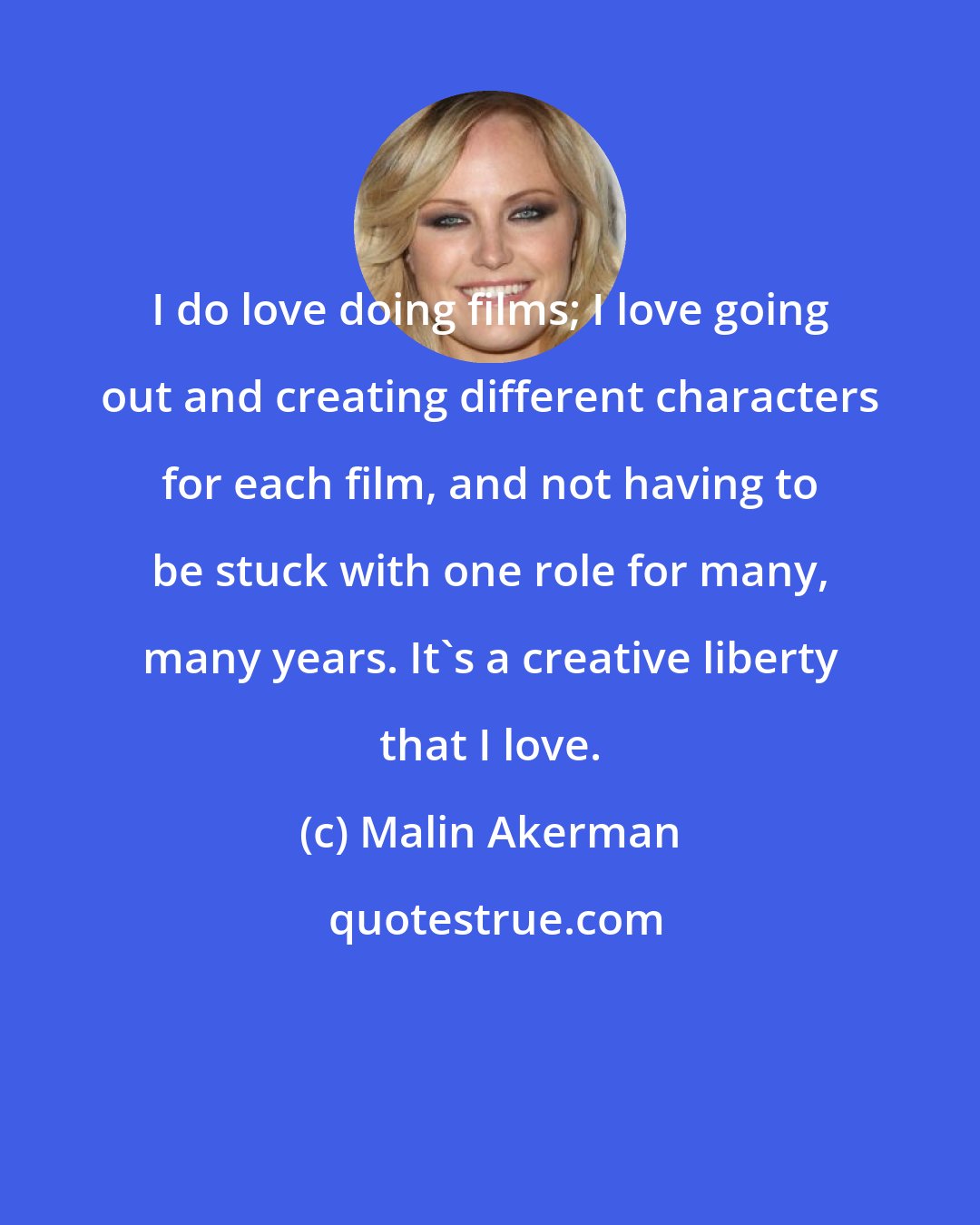 Malin Akerman: I do love doing films; I love going out and creating different characters for each film, and not having to be stuck with one role for many, many years. It's a creative liberty that I love.