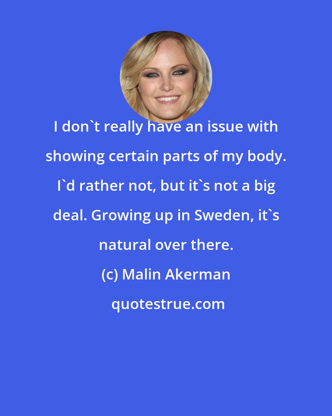 Malin Akerman: I don't really have an issue with showing certain parts of my body. I'd rather not, but it's not a big deal. Growing up in Sweden, it's natural over there.