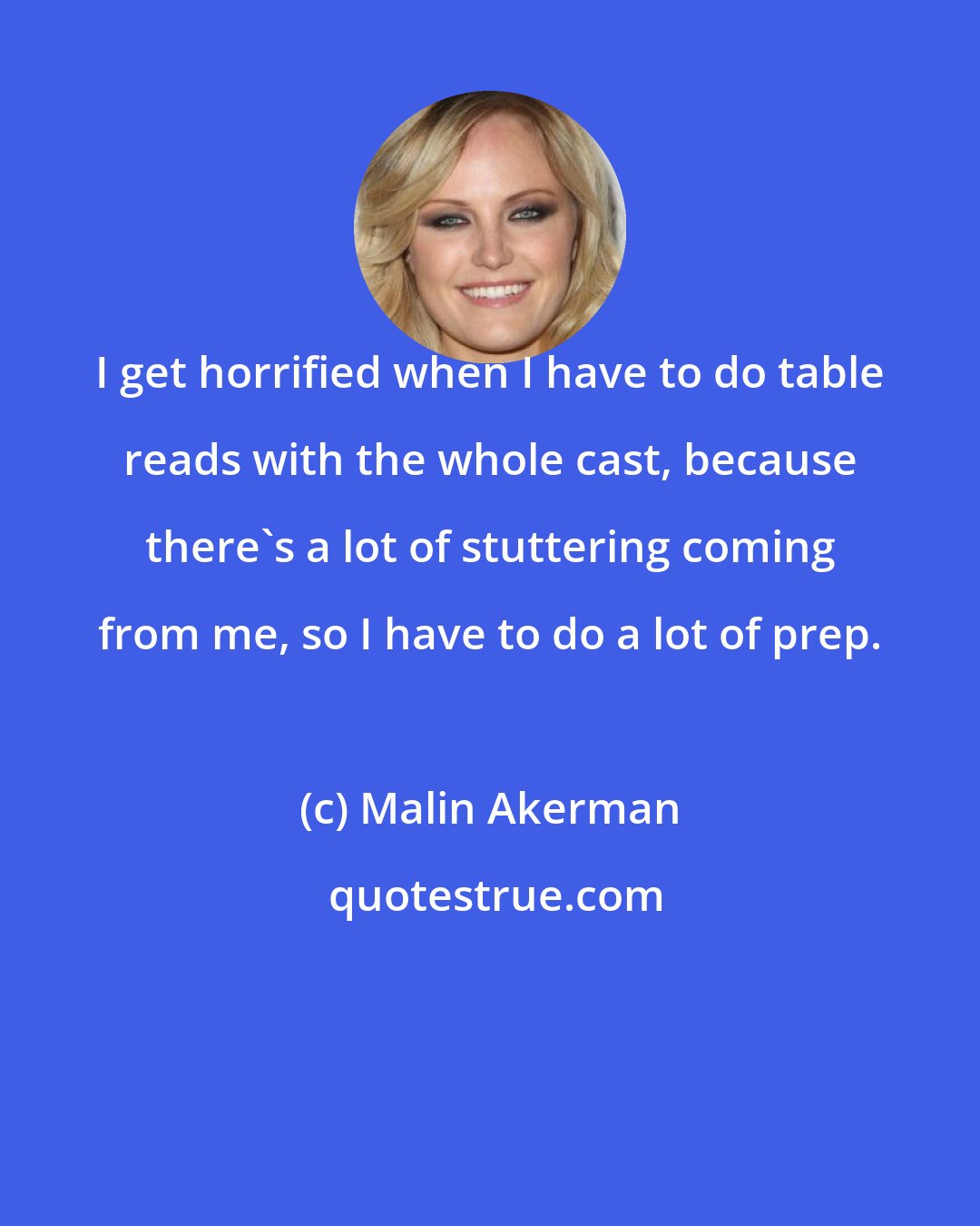 Malin Akerman: I get horrified when I have to do table reads with the whole cast, because there's a lot of stuttering coming from me, so I have to do a lot of prep.