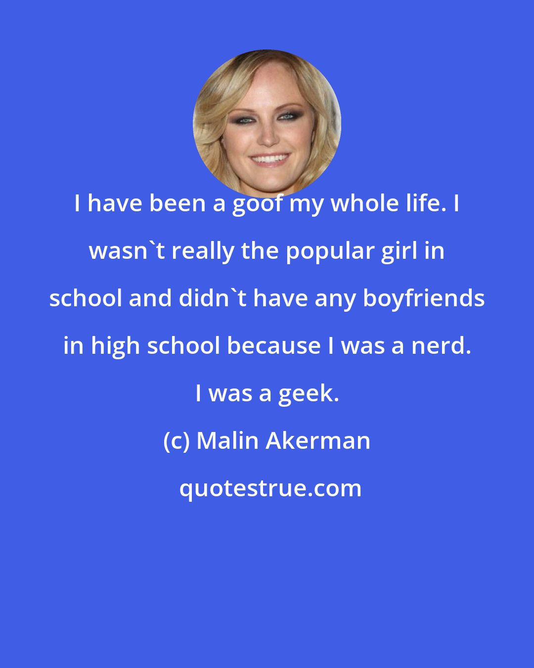 Malin Akerman: I have been a goof my whole life. I wasn't really the popular girl in school and didn't have any boyfriends in high school because I was a nerd. I was a geek.