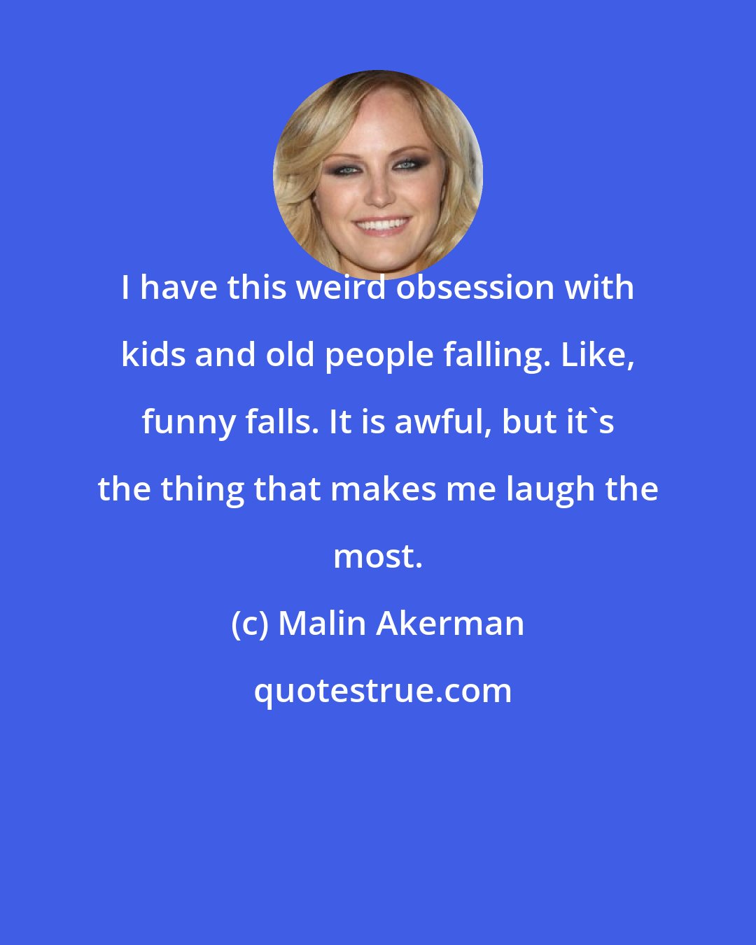 Malin Akerman: I have this weird obsession with kids and old people falling. Like, funny falls. It is awful, but it's the thing that makes me laugh the most.