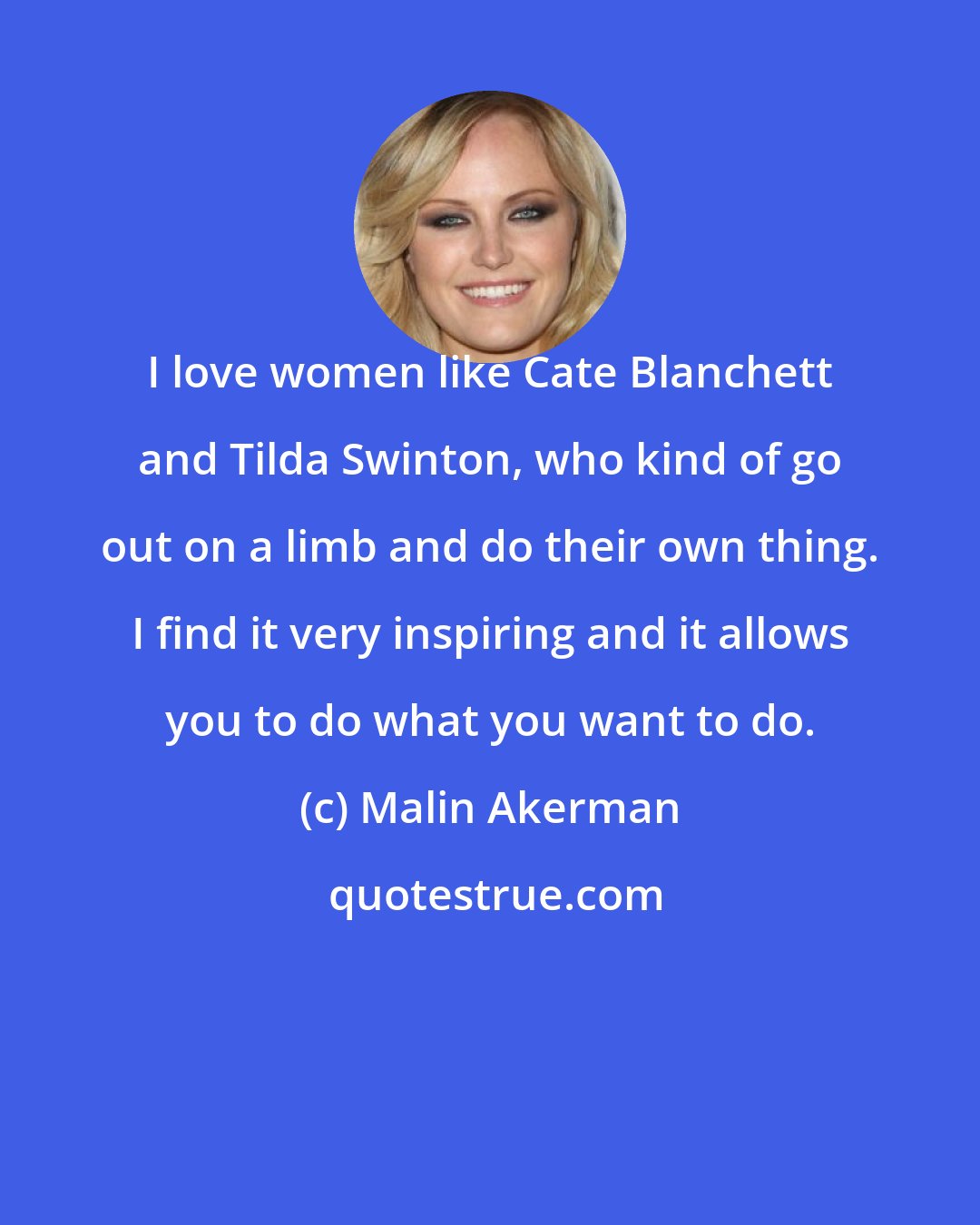 Malin Akerman: I love women like Cate Blanchett and Tilda Swinton, who kind of go out on a limb and do their own thing. I find it very inspiring and it allows you to do what you want to do.