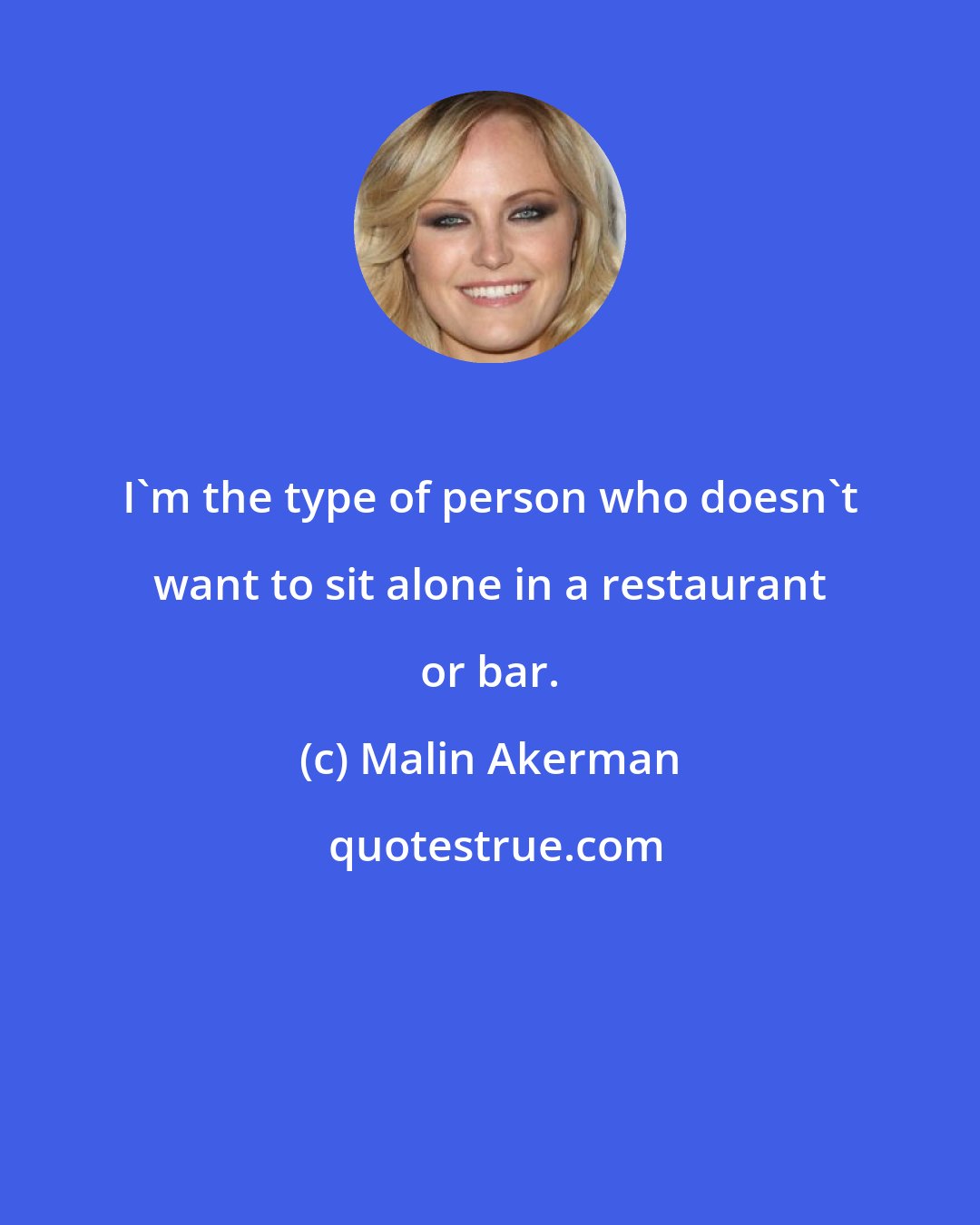 Malin Akerman: I'm the type of person who doesn't want to sit alone in a restaurant or bar.