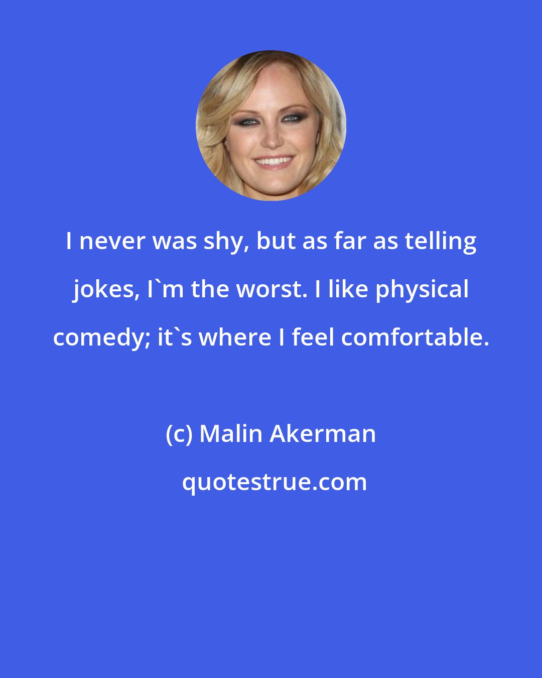 Malin Akerman: I never was shy, but as far as telling jokes, I'm the worst. I like physical comedy; it's where I feel comfortable.