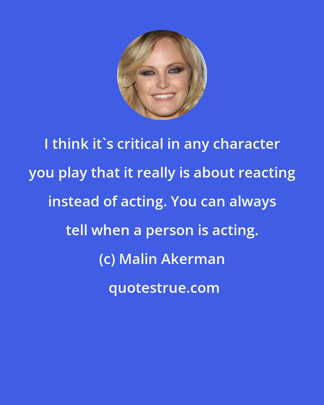 Malin Akerman: I think it's critical in any character you play that it really is about reacting instead of acting. You can always tell when a person is acting.