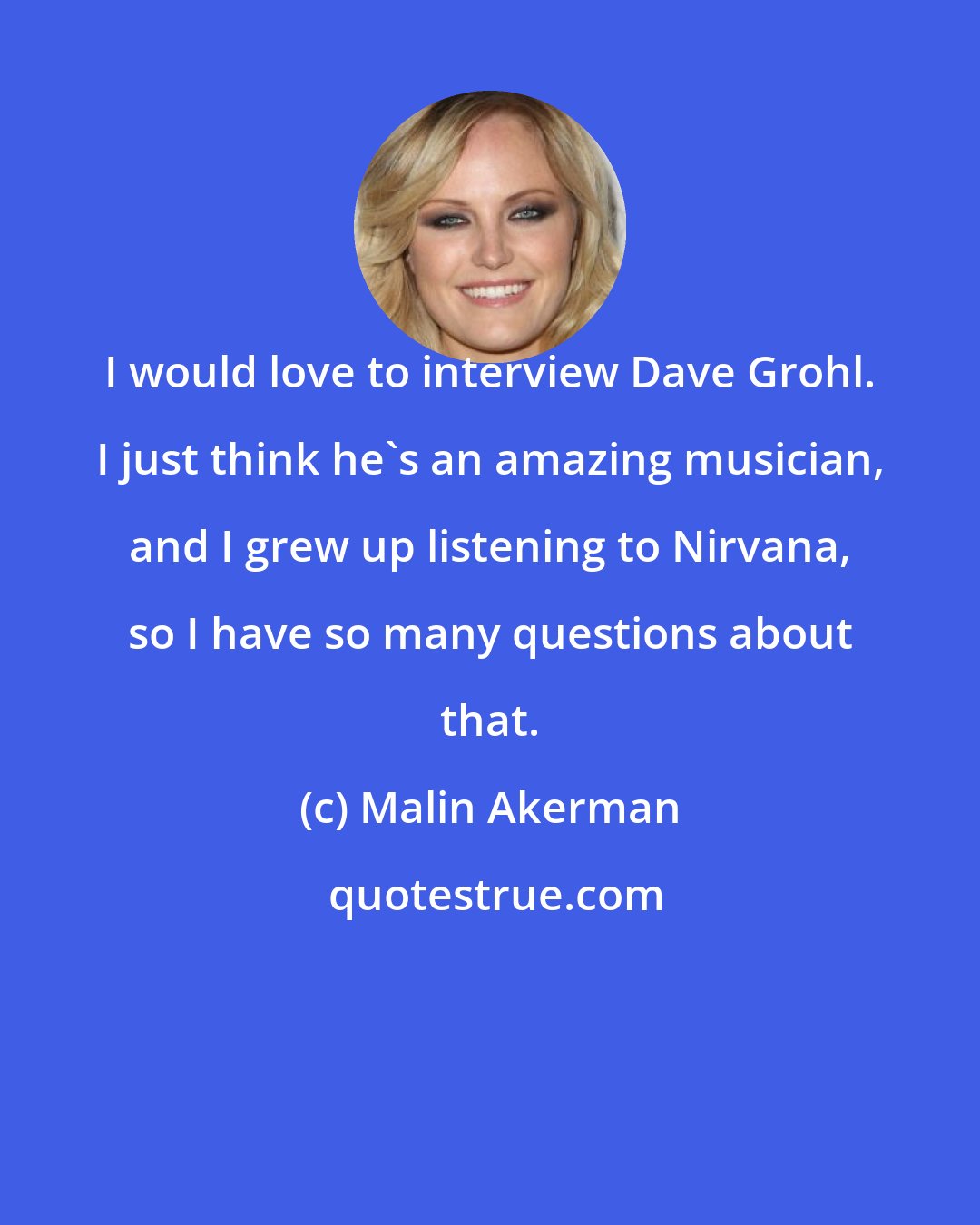 Malin Akerman: I would love to interview Dave Grohl. I just think he's an amazing musician, and I grew up listening to Nirvana, so I have so many questions about that.