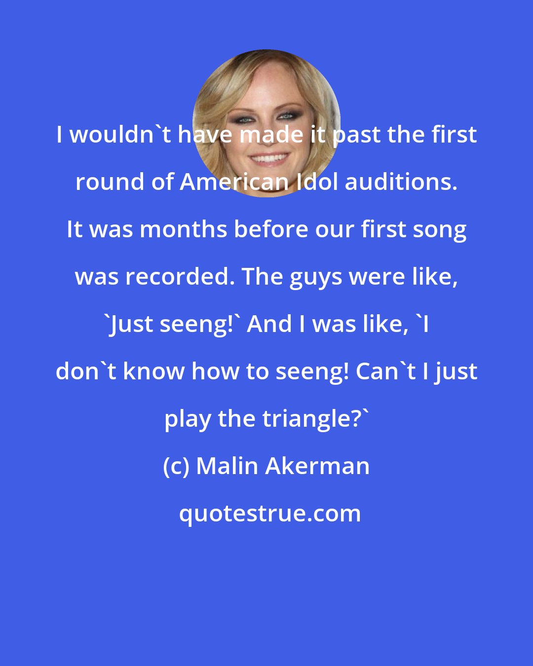 Malin Akerman: I wouldn't have made it past the first round of American Idol auditions. It was months before our first song was recorded. The guys were like, 'Just seeng!' And I was like, 'I don't know how to seeng! Can't I just play the triangle?'