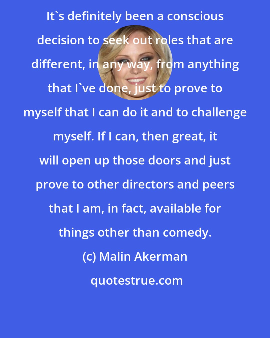 Malin Akerman: It's definitely been a conscious decision to seek out roles that are different, in any way, from anything that I've done, just to prove to myself that I can do it and to challenge myself. If I can, then great, it will open up those doors and just prove to other directors and peers that I am, in fact, available for things other than comedy.