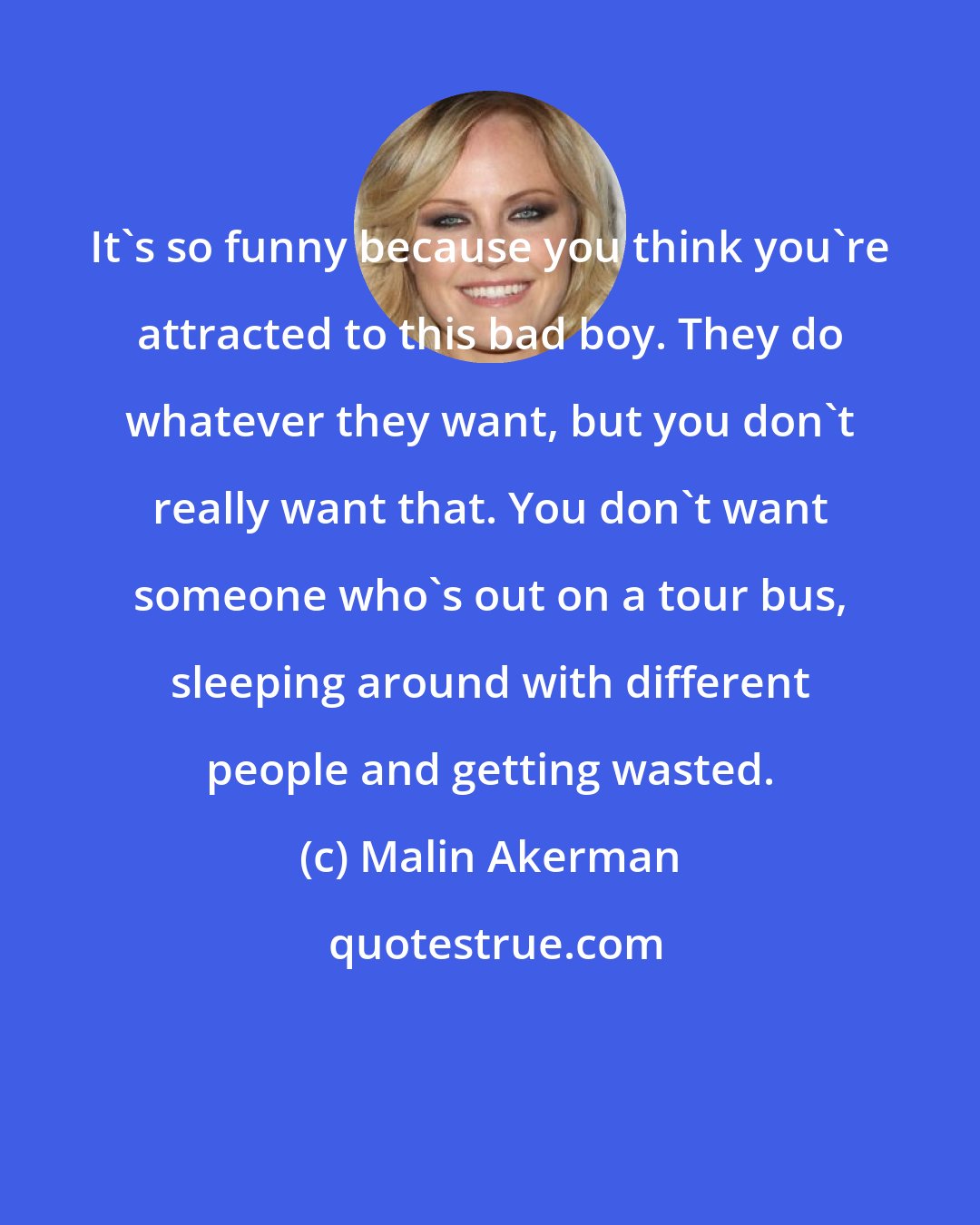 Malin Akerman: It's so funny because you think you're attracted to this bad boy. They do whatever they want, but you don't really want that. You don't want someone who's out on a tour bus, sleeping around with different people and getting wasted.