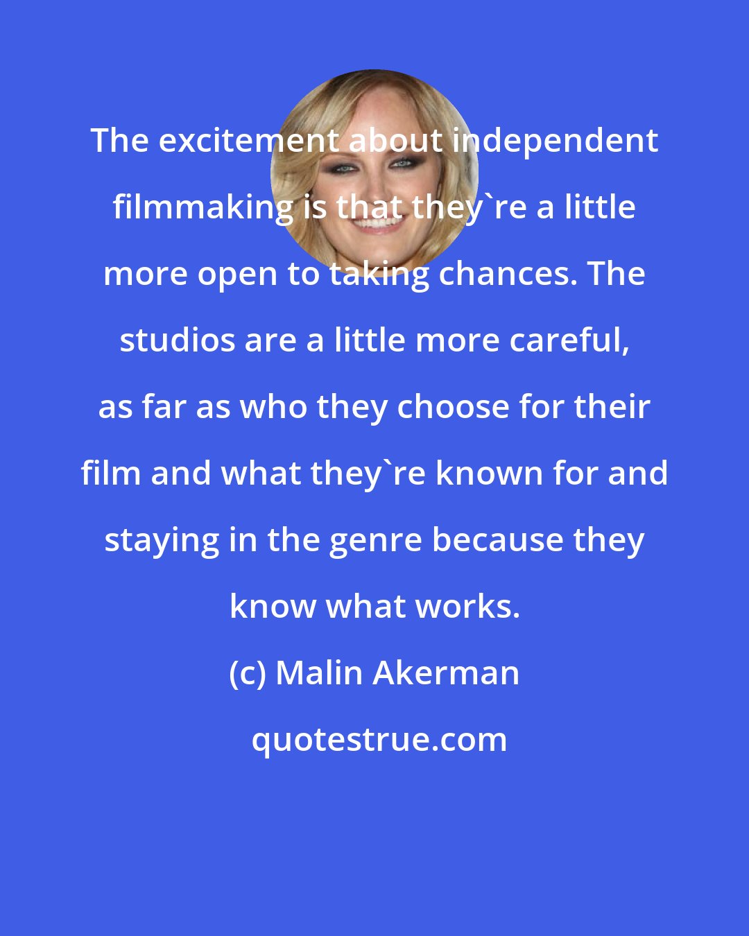 Malin Akerman: The excitement about independent filmmaking is that they're a little more open to taking chances. The studios are a little more careful, as far as who they choose for their film and what they're known for and staying in the genre because they know what works.