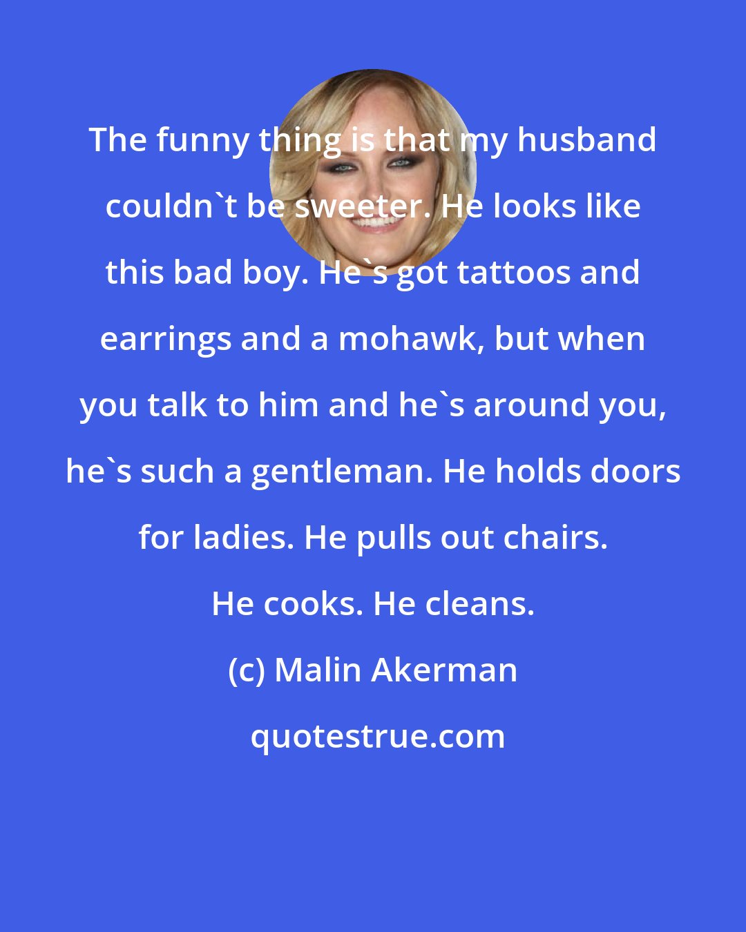 Malin Akerman: The funny thing is that my husband couldn't be sweeter. He looks like this bad boy. He's got tattoos and earrings and a mohawk, but when you talk to him and he's around you, he's such a gentleman. He holds doors for ladies. He pulls out chairs. He cooks. He cleans.