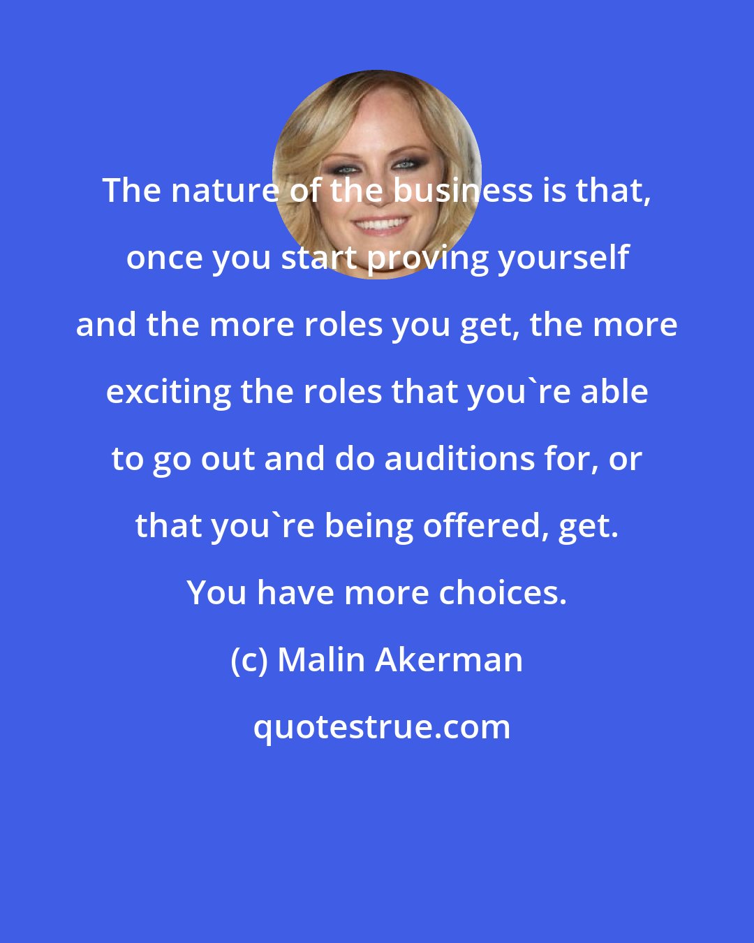 Malin Akerman: The nature of the business is that, once you start proving yourself and the more roles you get, the more exciting the roles that you're able to go out and do auditions for, or that you're being offered, get. You have more choices.