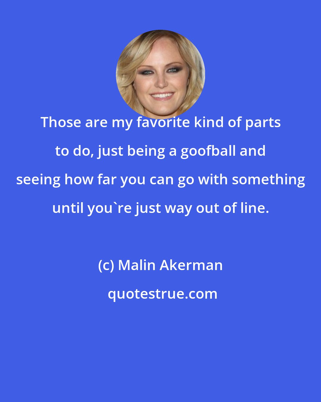 Malin Akerman: Those are my favorite kind of parts to do, just being a goofball and seeing how far you can go with something until you're just way out of line.