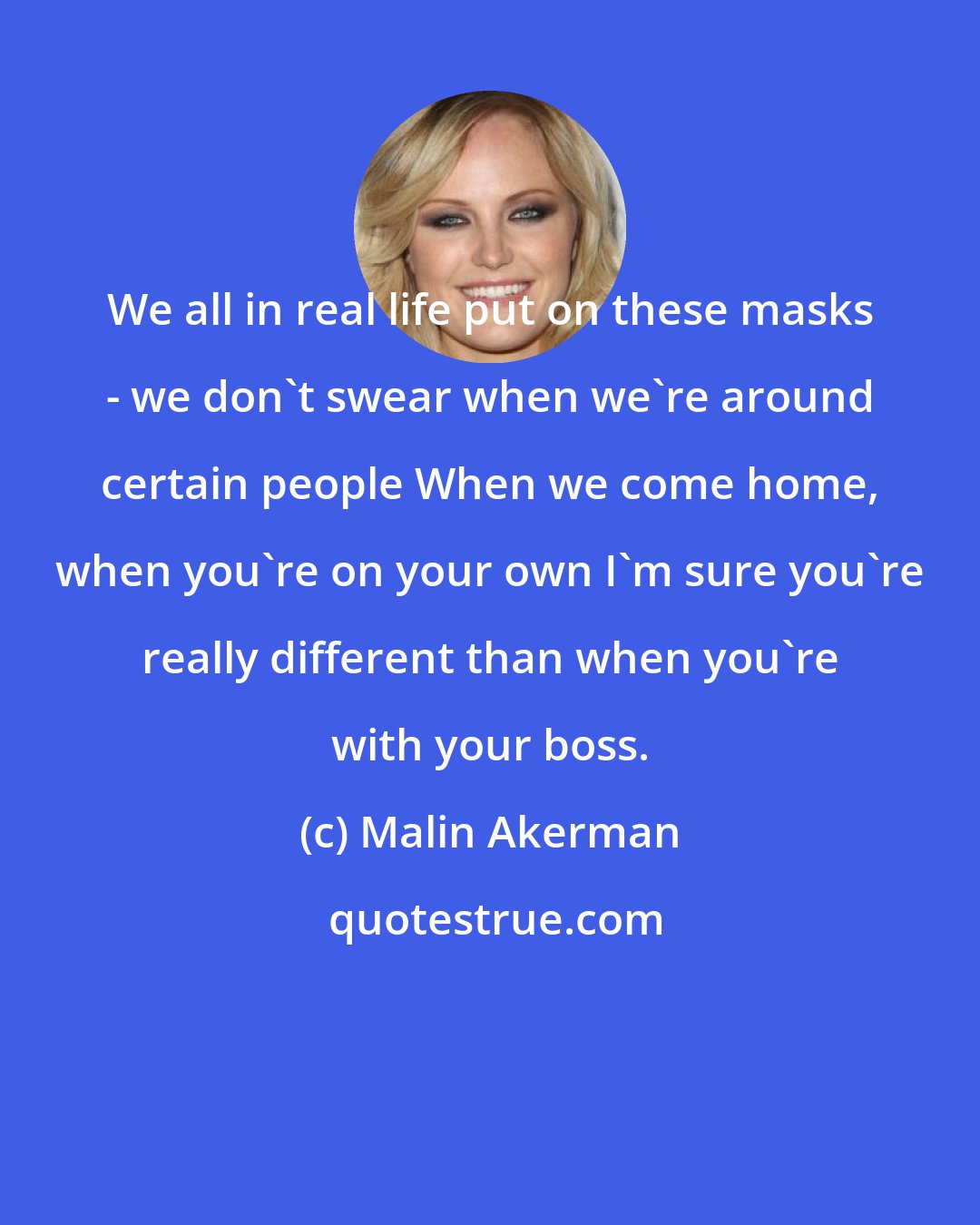 Malin Akerman: We all in real life put on these masks - we don't swear when we're around certain people When we come home, when you're on your own I'm sure you're really different than when you're with your boss.