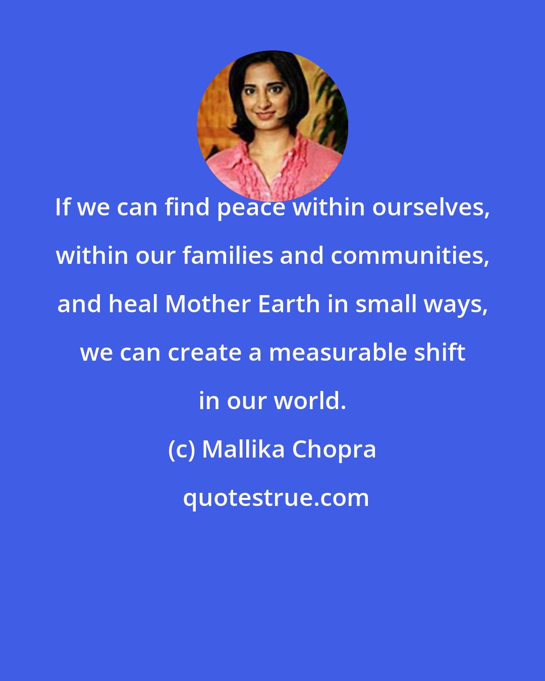 Mallika Chopra: If we can find peace within ourselves, within our families and communities, and heal Mother Earth in small ways, we can create a measurable shift in our world.