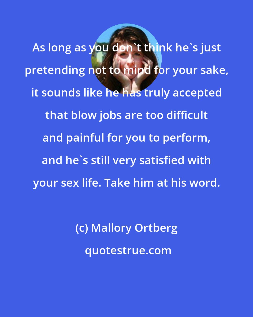 Mallory Ortberg: As long as you don't think he's just pretending not to mind for your sake, it sounds like he has truly accepted that blow jobs are too difficult and painful for you to perform, and he's still very satisfied with your sex life. Take him at his word.