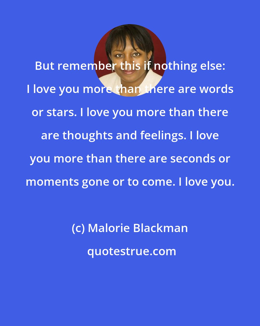 Malorie Blackman: But remember this if nothing else: I love you more than there are words or stars. I love you more than there are thoughts and feelings. I love you more than there are seconds or moments gone or to come. I love you.