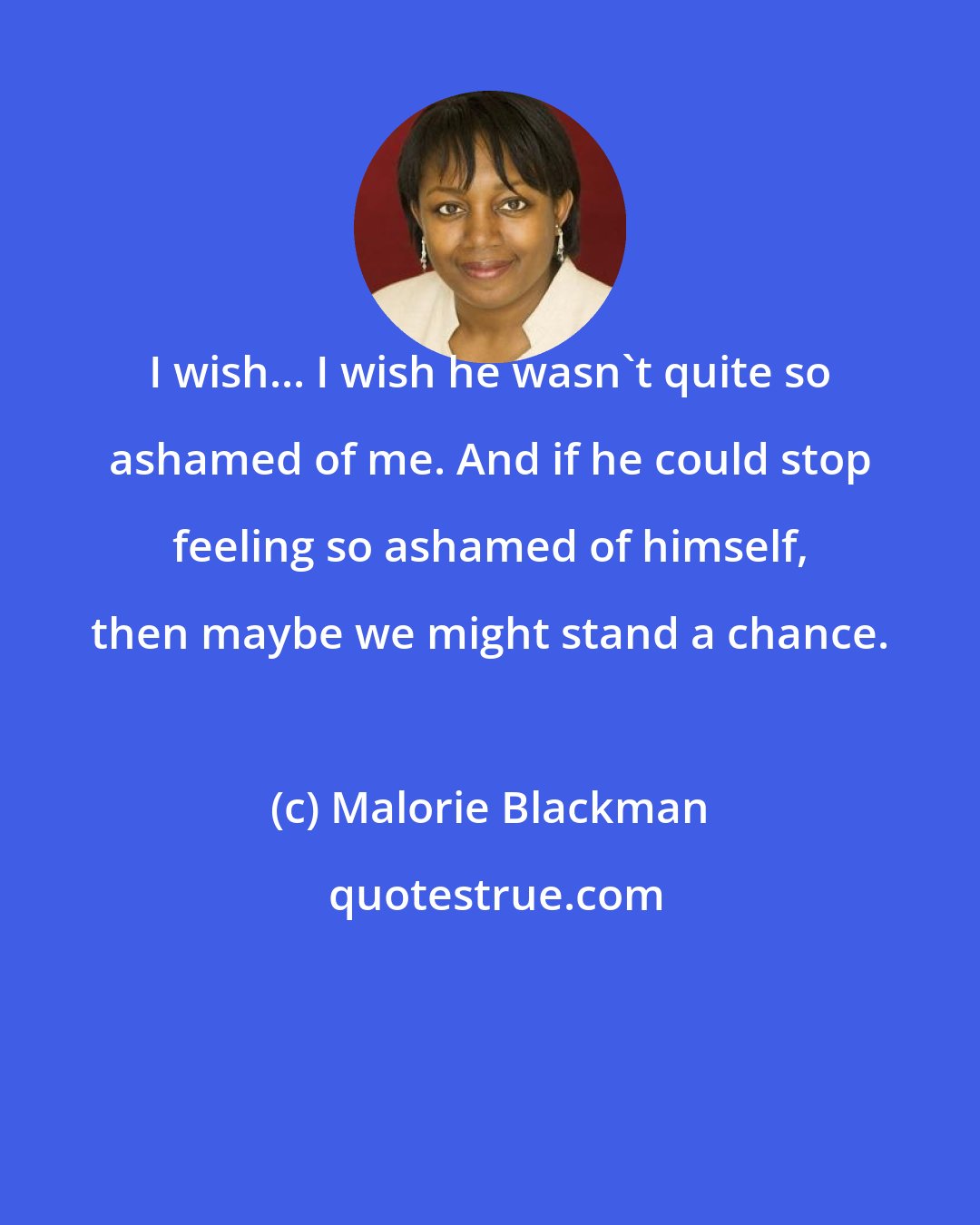 Malorie Blackman: I wish... I wish he wasn't quite so ashamed of me. And if he could stop feeling so ashamed of himself, then maybe we might stand a chance.