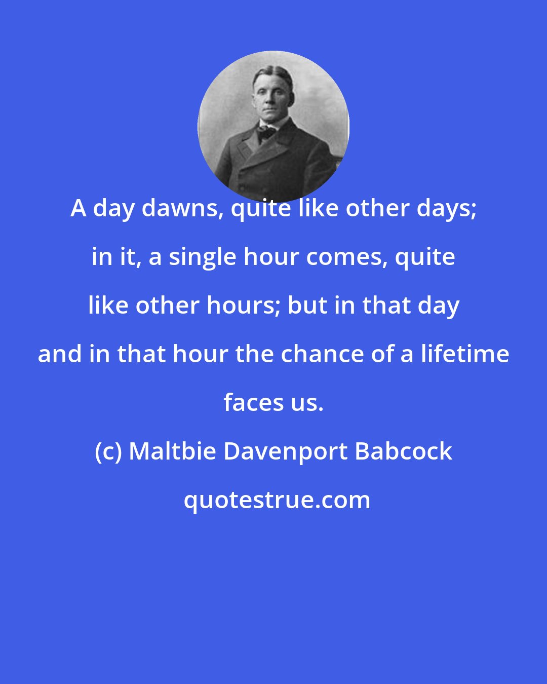 Maltbie Davenport Babcock: A day dawns, quite like other days; in it, a single hour comes, quite like other hours; but in that day and in that hour the chance of a lifetime faces us.