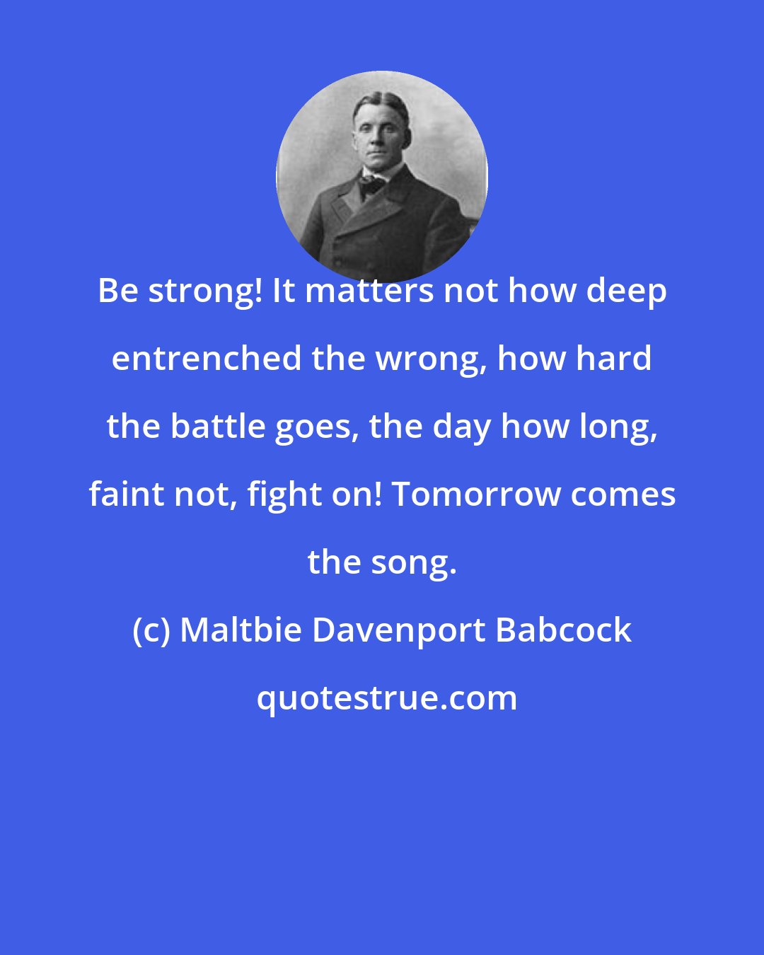 Maltbie Davenport Babcock: Be strong! It matters not how deep entrenched the wrong, how hard the battle goes, the day how long, faint not, fight on! Tomorrow comes the song.