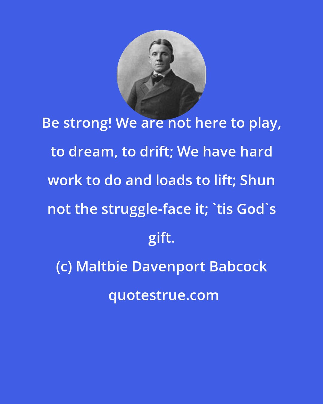 Maltbie Davenport Babcock: Be strong! We are not here to play, to dream, to drift; We have hard work to do and loads to lift; Shun not the struggle-face it; 'tis God's gift.