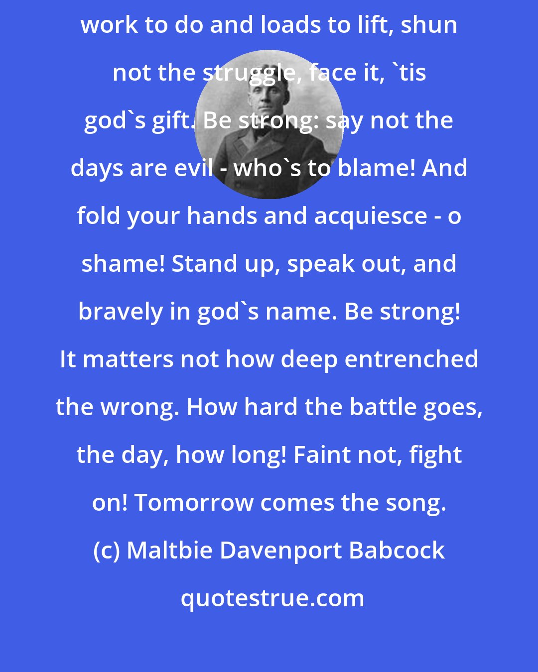 Maltbie Davenport Babcock: Be strong: we are not here to play, to dream, to drift, we have hard work to do and loads to lift, shun not the struggle, face it, 'tis god's gift. Be strong: say not the days are evil - who's to blame! And fold your hands and acquiesce - o shame! Stand up, speak out, and bravely in god's name. Be strong! It matters not how deep entrenched the wrong. How hard the battle goes, the day, how long! Faint not, fight on! Tomorrow comes the song.